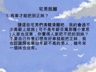 1. 有車才能把到正妹？   請這些宅男們清醒清醒吧，我約會過不少高薪上班族 ( 可不是年薪百萬那種小意思 ) 人家也沒車，你覺得人家把不把的到妹？不要自己任意幻想有好車就能把正妹，我也認識開名車但年薪不高的男人，幾年來一個妹也沒有。 宅男脫離 