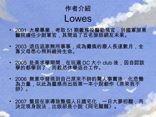 2001  大學畢業，考取 51 期義務役醫勤預官，於國軍屏東醫院擔任少尉軍官，其間追了五名屏師網友未果。 2003  退伍返家無所事事，成為癱瘓的廢人長達數月，全靠父母悉心照料維持生命。 2005  赴美求學期間，在玩遍 DC 大小 club 後，因自認該學的都學到了，而毅然休學返台工作。 2006  無意中發現到自己原來不帥的驚人事實後，化悲慟為力量，以此為靈感而出版第一本小說創作《原來我不帥》。 2007  螫居在家導致整個人日趨宅化，一日大夢初醒，而決定現身說法，出版卻是小說《阿宅醒醒》。 作者介紹 Lowes 