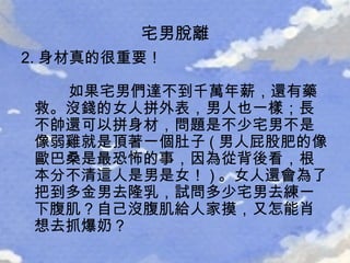 2. 身材真的很重要！   如果宅男們達不到千萬年薪，還有藥救。沒錢的女人拼外表，男人也一樣；長不帥還可以拼身材，問題是不少宅男不是像弱雞就是頂著一個肚子 ( 男人屁股肥的像歐巴桑是最恐怖的事，因為從背後看，根本分不清這人是男是女！ ) 。女人還會為了把到多金男去隆乳，試問多少宅男去練一下腹肌？自己沒腹肌給人家摸，又怎能肖想去抓爆奶？ 宅男脫離 