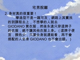 2. 身材真的很重要！   學造型不是一蹴可及，網路上其實找的到課程去上，不想學的人就去 GIODANO 買衣服，然後永遠只穿這牌子的衣服，絕不讓其他衣服上身。 ( 這牌子便宜，顏色少，只要合身就還能看，再不會搭配的人全身 GIODANO 也不會出錯。 )  宅男脫離 