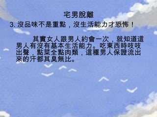 3. 沒品味不是重點，沒生活能力才恐怖！ 其實女人跟男人約會一次，就知道這男人有沒有基本生活能力。吃東西時吱吱出聲，點菜全點肉類，這種男人保證流出來的汗都其臭無比。   宅男脫離 