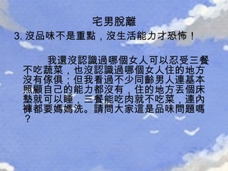 3. 沒品味不是重點，沒生活能力才恐怖！ 我還沒認識過哪個女人可以忍受三餐不吃蔬菜，也沒認識過哪個女人住的地方沒有傢俱；但我看過不少同齡男人連基本照顧自己的能力都沒有，住的地方丟個床墊就可以睡，三餐能吃肉就不吃菜，連內褲都要媽媽洗。請問大家這是品味問題嗎？ 宅男脫離 