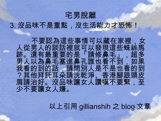 3. 沒品味不是重點，沒生活能力才恐怖！ 不要認為這些事情可以藏在家裡，女人從男人的談話裡就可以發現這些蛛絲馬跡。還有最重要的是「請修鼻毛」，超多男人以為鼻毛塞進鼻孔誰也看不到，如果我看的到的話，請問別人是不是也看的到？其他拜託耳朵請洗乾淨、香港腳跟頭皮屑請治好。沒品味讓女人讚嘆不要緊，至少不要讓女人嫌。  以上引用 gillianshih 之 blog 文章  宅男脫離 