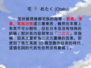 至於被視做御宅族的指標－ 動畫 、 漫畫 、 電腦遊戲 這三樣東西，雖然在本質上有其不可分割性，但在日本並沒有特殊的統稱（對於其內容倒常以「 二次元 」來指稱，因其主要皆為二次元圖像的因素。即使到了現在高度 3D 模型製作技術的時代，這個名詞的代表性依然沒有動搖）。 宅  おたく (Otaku) 