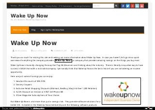 Monday , 28 April 2014
Wake Up Now
My #1 Network Marketing Opportunity
 DAVID LICIAGA  JULY 26TH, 2013  COMMENTS OFF  2975 VIEWS
Wake Up Now
Thank you so much for visiting this site and seeking out more information about Wake Up Now. In case you haven’t, let’s go into a quick
overview of everything the company provides. Wake Up Now is a company that provides amazing savings on the things you buy most.
Wake Up Now is honestly changing the way that Top MLM earners are thinking about the industry. There is literally no quicker way to have
success in MLM than with a rock solid company; I personally think that Wake Up Now is the best choice if you are considering an income
opportunity.
Here are just some of savings you can enjoy:
1. Vacation Discounts of 50%-90%
2. Grocery Coupons
3. Exclusive Retail Shopping Discounts (Walmart, BestBuy, Macy’s & Over 1,000 Retailers)
4. A 22% Discount on Verizon or AT&T Cell Phone Bill
5. 3 Free Magazine Subscriptions of Your Choice
But Wake Up Now is a lot more than just a savings club. They provide software solutions for a
better life. Included in the Wake Up Now membership are the following software products
Terms of Use Privacy Policy FTC Statement Earnings Disclaimer Search      
Wake Up Now Blog Sign Up For WakeUpNow
Do you need professional PDFs? Try PDFmyURL!
 
