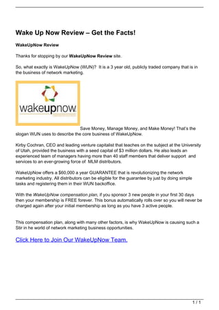 Wake Up Now Review – Get the Facts!
                                   WakeUpNow Review

                                   Thanks for stopping by our WakeUpNow Review site.

                                   So, what exactly is WakeUpNow (WUN)? It is a 3 year old, publicly traded company that is in
                                   the business of network marketing.




                                                                  Save Money, Manage Money, and Make Money! That’s the
                                   slogan WUN uses to describe the core business of WakeUpNow.

                                   Kirby Cochran, CEO and leading venture capitalist that teaches on the subject at the University
                                   of Utah, provided the business with a seed capital of $3 million dollars. He also leads an
                                   experienced team of managers having more than 40 staff members that deliver support and
                                   services to an ever-growing force of MLM distributors.

                                   WakeUpNow offers a $60,000 a year GUARANTEE that is revolutionizing the network
                                   marketing industry. All distributors can be eligible for the guarantee by just by doing simple
                                   tasks and registering them in their WUN backoffice.

                                   With the WakeUpNow compensation plan, if you sponsor 3 new people in your first 30 days
                                   then your membership is FREE forever. This bonus automatically rolls over so you will never be
                                   charged again after your initial membership as long as you have 3 active people.


                                   This compensation plan, along with many other factors, is why WakeUpNow is causing such a
                                   Stir in he world of network marketing business opportunities.

                                   Click Here to Join Our WakeUpNow Team.




                                                                                                                                    1/1
Powered by TCPDF (www.tcpdf.org)
 