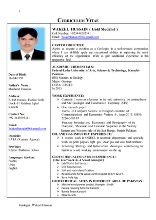 1
Geologist Wakeel Hussain
CURRICULUM VITAE
Date of Birth:
16-04-1991
Father’s Name:
Musharaf Hussain
Address:
R-148 Hussain Hazara Goth
Block-11 Gulshan Iqbal
Karachi
Contact No.:
+92 3449292341
Email:
Wakeelhussain90@gmail.com
Domicile:
FATA (Kurrum Agency)
Province:
Khyber Pukhtoon Khwa
Languages Spoken:
Pashto
Urdu
English
WAKEEL HUSSAIN ( Gold Medalist )
Cell Number: +923449292341
Email: Wakeelhussain90@gmail.com
CAREER OBJECTIVE
Aspire to acquire a position as a Geologist, in a well-reputed corporation,
where I can skillfully apply my exceptional abilities in improving the work
efficiency of the organization. Wish to gain additional experience in this
respective field
ACADEMIC CREDENTIALS:
Federal Urdu University of Arts, Science & Technology, Karachi–
Pakistan
(BS) Masters in Geology
Major: Geology
CGPA: 3.85/4.0
In 2015
WORK EXPERIENCE:
 Currently I serve as a lecturer in the said university on contractbasis
and Site Geologist and Construction Copmany (STS)
 One research paper .
Journal of Computer Science of Newports Institute of
Communications and Economics Volume 6 , Issue-2015, ISSN:
2226-3683 87
Structure Investigation, Economics and Stratigraphy of the
Paleozoic, Mesozoic and Cenozoic Sequence in the Vicinity
Eastern and Western side of the Salt Range, Punjab Pakistan
OIL AND GAS INDUSTRY EXPERIENCE:
 4 months work in OGDCL in reservoir department, and specially
work on petro physics tight gas, shale gas and coal bed methane..
 Recording lithology and hydrocarbon shows/gas, contributing to
maintain a safe working environment on the rig
GEOTECHNICALINDUSTRIES EXPERIENCE :
( One Year Work As A Seniot Grologist )
 Lab Work ( Soil tests )
 Site Supervision.
 Soil and rock identification.
 Responsible for N values with respect to SPT & CPT.
 Bore hole log
GEOTECHNICAL SITES IN DIFFERENT AREA OF PAKISTAN:
 Master wind power project Jhamper Sindh
 Fazaia Housing Scheme Karachi
 Bahria Town Karachi
 DHA Karachi
 