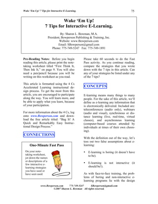 Wake ‘Em Up! 7 Tips for Interactive E-Learning.                                           75


                             Wake ‘Em Up!
                   7 Tips for Interactive E-Learning.
                                  By: Sharon L. Bowman, M.A.
                        President, Bowperson Publishing & Training, Inc.
                                 Website: www.Bowperson.com
                                Email: SBowperson@gmail.com
                           Phone: 775-749-5247 Fax: 775-749-1891


Pre-Reading Notes: Before you begin                Please take 60 seconds to do the Fast
reading this article, please print the note-       Pass activity. As you continue reading,
taking worksheet titled “First Think It,           compare the strategies that you wrote
Then Ink It,” on page 9. You will also             down with the 7 tips in this article. Can
need a pen/pencil because you will be              any of your strategies be listed under any
writing on this worksheet as you read.             of the 7 tips?

This article is formatted using the 4 Cs
Accelerated Learning instructional de-             CONCEPTS
sign process. To get the most from this
article, you are encouraged to participate         E-learning means many things to many
along the way. You will learn more, and            people. For the sake of this article, we‘ll
be able to apply what you learn, because           define as e-learning any information that
of your participation.                             is electronically delivered. Included are:
                                                   teleconferences (audio only), webinars
For more information about the 4 Cs, log           (audio and visual), synchronous or dis-
onto www.Bowperson.com and down-                   tance learning (live, real-time, virtual
load the free article titled: “Bag It! A           classes), and asynchronous learning
Quick and Remarkably Easy Instruc-                 (computer-based courses attended by
tional Design Process.”                            individuals at times of their own choos-
                                                   ing).
CONNECTIONS
                                                   With the definition out of the way, let’s
                                                   toss out two false assumptions about e-
     One-Minute Fast Pass                          learning:
 On your note-                                     •   E-learning is boring (it doesn’t have
 taking worksheet,                                     to be).
 jot down the names
 or descriptions of a
 few interactive e-                                •   E-learning is not interactive (it
 learning strategies                                   should be!).
 you have used or
 have seen used.                                   As with face-to-face training, the prob-
                                                   lems of boring and non-interactive e-
                                                   learning programs lie with the design
               www.Bowperson.com    775-749-5247      SBowperson@gmail.com
                        ©2007 Sharon L. Bowman All rights reserved.
 