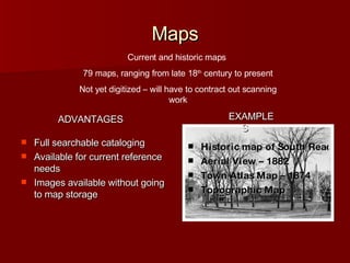 Maps Full searchable cataloging Available for current reference needs Images available without going to map storage Historic map of South Reading Aerial View – 1882 Town Atlas Map – 1874 Topographic Map Current and historic maps  79 maps, ranging from late 18 th  century to present Not yet digitized – will have to contract out scanning work EXAMPLES ADVANTAGES 