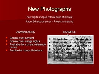 New Photographs Control over content Control over usage rights Available for current reference needs Archive for future historians Historic homes - Benjamin Wiley house Memorials - Civil War Monument Reference Info - Pierpont headstone Scenery - Old Burying Ground Urban Change - Montrose drive-in New digital images of local sites of interest About 60 records so far – Project is ongoing EXAMPLES ADVANTAGES 