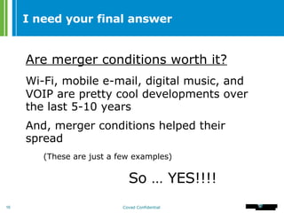 I need your final answer Are merger conditions worth it? Wi-Fi, mobile e-mail, digital music, and VOIP are pretty cool developments over the last 5-10 years And, merger conditions helped their spread (These are just a few examples) So … YES!!!! 