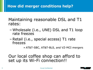 How did merger conditions help? Maintaining reasonable DSL and T1 rates: Wholesale (i.e., UNE) DSL and T1 loop rate freezes Retail (i.e., special access) T1 rate freezes   AT&T-SBC, AT&T-BLS, and VZ-MCI mergers Our local coffee shop can afford to set up its Wi-Fi connection!! 