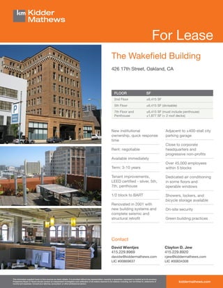 For Lease
                                                                                                                      The Wakefield Building
                                                                                                                      426 17th Street, Oakland, CA




                                                                                                                         FLOOR                                  SF
                                                                                                                         2nd Floor                              ±6,415 SF
                                                                                                                         5th Floor                              ±6,415 SF (divisable)
                                                                                                                         7th Floor and                          ±6,415 SF (must include penthouse)
                                                                                                                         Penthouse                              ±1,877 SF (+ 2 roof decks)



                                                                                                                      New institutional                                         Adjacent to ±400-stall city
                                                                                                                      ownership, quick response                                 parking garage
                                                                                                                      time
                                                                                                                                                                                Close to corporate
                                                                                                                      Rent: negotiable                                          headquarters and
                                                                                                                                                                                progressive non-profits
                                                                                                                      Available immediately
                                                                                                                                                                                Over 45,000 employees
                                                                                                                      Term: 3-10 years                                          within 5 blocks

                                                                                                                      Tenant improvements,                                      Dedicated air conditioning
                                                                                                                      LEED certified - silver, 5th,                             in some floors and
                                                                                                                      7th, penthouse                                            operable windows

                                                                                                                      1/2 block to BART                                         Showers, lockers, and
                                                                                                                                                                                bicycle storage available
                                                                                                                      Renovated in 2001 with
                                                                                                                      new building systems and                                  On-site security
                                                                                                                      complete seismic and
                                                                                                                      structural retrofit                                       Green building practices




                                                                                                                      Contact
                                                                                                                      David Wientjes                                            Clayton D. Jew
                                                                                                                      415.229.8969                                              415.229.8920
                                                                                                                      davidw@kiddermathews.com                                  cjew@kiddermathews.com
                                                                                                                      LIC #00869637                                             LIC #00834308




This information supplied herein is from sources we deem reliable. It is provided without any representation, warranty or guarantee, expressed or implied as to its accuracy.
Prospective Buyer or Tenant should conduct an independent investigation and verification of all matters deemed to be material, including, but not limited to, statements of
income and expenses. Consult your attorney, accountant, or other professional advisor.
                                                                                                                                                                                        kiddermathews.com
 