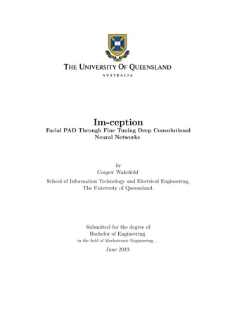 Im-ception
Facial PAD Through Fine Tuning Deep Convolutional
Neural Networks
by
Cooper Wakeﬁeld
School of Information Technology and Electrical Engineering,
The University of Queensland.
Submitted for the degree of
Bachelor of Engineering
in the ﬁeld of Mechatronic Engineering. . .
June 2019.
 