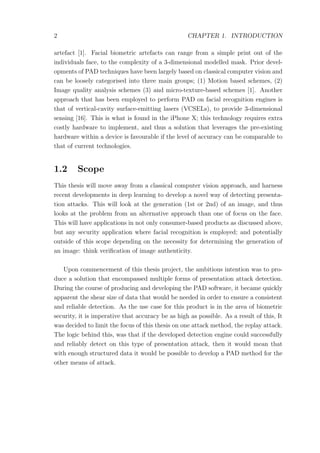 2 CHAPTER 1. INTRODUCTION
artefact [1]. Facial biometric artefacts can range from a simple print out of the
individuals face, to the complexity of a 3-dimensional modelled mask. Prior devel-
opments of PAD techniques have been largely based on classical computer vision and
can be loosely categorised into three main groups; (1) Motion based schemes, (2)
Image quality analysis schemes (3) and micro-texture-based schemes [1]. Another
approach that has been employed to perform PAD on facial recognition engines is
that of vertical-cavity surface-emitting lasers (VCSELs), to provide 3-dimensional
sensing [16]. This is what is found in the iPhone X; this technology requires extra
costly hardware to implement, and thus a solution that leverages the pre-existing
hardware within a device is favourable if the level of accuracy can be comparable to
that of current technologies.
1.2 Scope
This thesis will move away from a classical computer vision approach, and harness
recent developments in deep learning to develop a novel way of detecting presenta-
tion attacks. This will look at the generation (1st or 2nd) of an image, and thus
looks at the problem from an alternative approach than one of focus on the face.
This will have applications in not only consumer-based products as discussed above,
but any security application where facial recognition is employed; and potentially
outside of this scope depending on the necessity for determining the generation of
an image: think veriﬁcation of image authenticity.
Upon commencement of this thesis project, the ambitious intention was to pro-
duce a solution that encompassed multiple forms of presentation attack detection.
During the course of producing and developing the PAD software, it became quickly
apparent the shear size of data that would be needed in order to ensure a consistent
and reliable detection. As the use case for this product is in the area of biometric
security, it is imperative that accuracy be as high as possible. As a result of this, It
was decided to limit the focus of this thesis on one attack method, the replay attack.
The logic behind this, was that if the developed detection engine could successfully
and reliably detect on this type of presentation attack, then it would mean that
with enough structured data it would be possible to develop a PAD method for the
other means of attack.
 