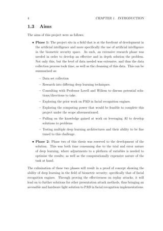 4 CHAPTER 1. INTRODUCTION
1.3 Aims
The aims of this project were as follows:
• Phase 1: The project sits in a ﬁeld that is at the forefront of development in
the artiﬁcial intelligence and more speciﬁcally the use of artiﬁcial intelligence
in the biometric security space. As such, an extensive research phase was
needed in order to develop an eﬀective and in depth solution the problem.
Not only this, but the level of data needed was extensive, and thus the data
collection process took time, as well as the cleansing of this data. This can be
summarised as:
– Data set collection
– Research into diﬀering deep learning techniques.
– Consulting with Professor Lovell and Wiliem to discuss potential solu-
tions/directions to take.
– Exploring the prior work on PAD in facial recognition engines.
– Exploring the computing power that would be feasible to complete this
project under the scope aforementioned.
– Pulling on the knowledge gained at work on leveraging AI to develop
solutions to problems
– Testing multiple deep learning architectures and their ability to be ﬁne
tuned to this challenge.
• Phase 2: Phase two of this thesis was reserved to the development of the
solution. This was both time consuming due to the trial and error nature
of deep learning, where adjustments to a plethora of variables is needed to
optimise the results; as well as the computationally expensive nature of the
task at hand.
The culmination of these two phases will result in a proof of concept showing the
ability of deep learning in the ﬁeld of biometric security; speciﬁcally that of facial
recognition engines. Through proving the eﬀectiveness on replay attacks, it will
lead on to further solutions for other presentation attack methods, thus bringing an
accessible and hardware light solution to PAD in facial recognition implementations.
 