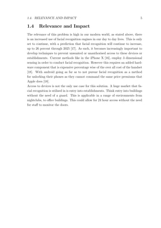 1.4. RELEVANCE AND IMPACT 5
1.4 Relevance and Impact
The relevance of this problem is high in our modern world, as stated above, there
is an increased use of facial recognition engines in our day to day lives. This is only
set to continue, with a prediction that facial recognition will continue to increase,
up to 26 percent through 2025 [17]. As such, it becomes increasingly important to
develop techniques to prevent unwanted or unauthorised access to these devices or
establishments. Current methods like in the iPhone X [16], employ 3 dimensional
sensing in order to conduct facial recognition. However this requires an added hard-
ware component that is expensive percentage wise of the over all cost of the handset
[18]. With android going as far as to not pursue facial recognition as a method
for unlocking their phones as they cannot command the same price premiums that
Apple does [18].
Access to devices is not the only use case for this solution. A huge market that fa-
cial recognition is utilised in is entry into establishments. Think entry into buildings
without the need of a guard. This is applicable in a range of environments from
nightclubs, to oﬃce buildings. This could allow for 24 hour access without the need
for staﬀ to monitor the doors.
 