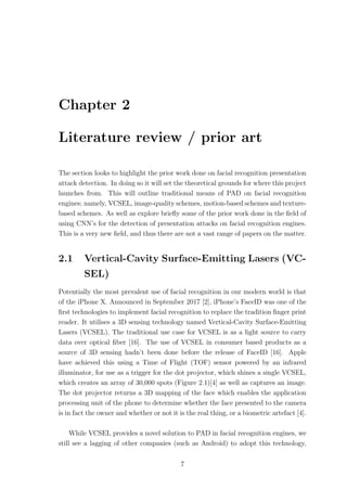 Chapter 2
Literature review / prior art
The section looks to highlight the prior work done on facial recognition presentation
attack detection. In doing so it will set the theoretical grounds for where this project
launches from. This will outline traditional means of PAD on facial recognition
engines; namely, VCSEL, image-quality schemes, motion-based schemes and texture-
based schemes. As well as explore brieﬂy some of the prior work done in the ﬁeld of
using CNN’s for the detection of presentation attacks on facial recognition engines.
This is a very new ﬁeld, and thus there are not a vast range of papers on the matter.
2.1 Vertical-Cavity Surface-Emitting Lasers (VC-
SEL)
Potentially the most prevalent use of facial recognition in our modern world is that
of the iPhone X. Announced in September 2017 [2], iPhone’s FaceID was one of the
ﬁrst technologies to implement facial recognition to replace the tradition ﬁnger print
reader. It utilises a 3D sensing technology named Vertical-Cavity Surface-Emitting
Lasers (VCSEL). The traditional use case for VCSEL is as a light source to carry
data over optical ﬁber [16]. The use of VCSEL in consumer based products as a
source of 3D sensing hadn’t been done before the release of FaceID [16]. Apple
have achieved this using a Time of Flight (TOF) sensor powered by an infrared
illuminator, for use as a trigger for the dot projector, which shines a single VCSEL,
which creates an array of 30,000 spots (Figure 2.1)[4] as well as captures an image.
The dot projector returns a 3D mapping of the face which enables the application
processing unit of the phone to determine whether the face presented to the camera
is in fact the owner and whether or not it is the real thing, or a biometric artefact [4].
While VCSEL provides a novel solution to PAD in facial recognition engines, we
still see a lagging of other companies (such as Android) to adopt this technology,
7
 