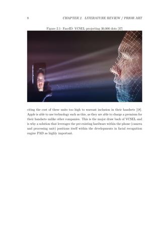 8 CHAPTER 2. LITERATURE REVIEW / PRIOR ART
Figure 2.1: FaceID: VCSEL projecting 30,000 dots [37]
citing the cost of these units too high to warrant inclusion in their handsets [18].
Apple is able to use technology such as this, as they are able to charge a premium for
their handsets unlike other companies. This is the major draw back of VCSEL and
is why a solution that leverages the pre-existing hardware within the phone (camera
and processing unit) positions itself within the developments in facial recognition
engine PAD as highly important.
 
