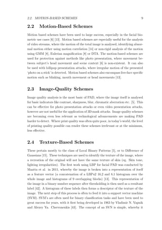 2.2. MOTION-BASED SCHEMES 9
2.2 Motion-Based Schemes
Motion based schemes have been used to large success, especially in the facial bio-
metric use cases [6] [13]. Motion based schemes are especially useful for the analysis
of video streams, where the motion of the total image is analysed, identifying abnor-
mal motion either using motion correlation [14] or non-rigid analysis of the motion
using GMM [8], Eulerian magniﬁcation [8] or DTA. The motion-based schemes are
used for protection against methods like photo presentation, where movement be-
tween subject’s head movement and scene context [6] is non-existent. It can also
be used with lollipop presentation attacks, where irregular motion of the presented
‘photo on a stick’ is detected. Motion based schemes also encompass live-face speciﬁc
motion such as blinking, mouth movement or head movements [13].
2.3 Image-Quality Schemes
Image quality analysis is the most basic of PAD, where the image itself is analysed
for basic indicators like contrast, sharpness, blur, chromatic aberration etc. [5]. This
can be eﬀective for photo presentation attacks or even video presentation attacks,
however are not useful for the application of 3D mask attacks. Image quality schemes
are becoming even less relevant as technological advancements are making PAD
harder to detect. Where print quality was often quite poor, in today’s world, the level
of printing quality possible can render these schemes irrelevant or at the minimum,
less eﬀective.
2.4 Texture-Based Schemes
These pertain mostly to the class of Local Binary Patterns [5], or to Diﬀerence of
Gaussians [15]. These techniques are used to identify the texture of the image, where
a recreation of the original will not have the same texture of skin (eg. Skin tone,
lighting irregularities). The ﬁrst work using LBP for facial PAD was conducted by
Maatta et al. in 2011, whereby the image is broken into a representation of itself
as a feature vector (a concatenation of a LBPu2 16,2 and 8,1 histogram over the
whole image and histograms of 9 overlapping blocks) [13]. This representation of
the image in a binary number sequence after thresholding is then used as a resultant
label [42]. A histogram of these labels then forms a descriptor of the texture of the
image. The next step of this process is often to feed it into a support vector machine
(SVM). SVM’s are often used for binary classiﬁcation tasks and have been used to
great success for years, with it ﬁrst being developed in 1963 by Vladimir N. Vapnik
and Alexey Ya. Chervonenkis [43]. The concept of an SVN is simple, whereby it
 