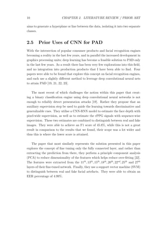 10 CHAPTER 2. LITERATURE REVIEW / PRIOR ART
aims to generate a hyperplane or line between the data, isolating it into two separate
classes.
2.5 Prior Uses of CNN for PAD
With the intersection of popular consumer products and facial recognition engines
becoming a reality in the last few years, and in parallel the increased development in
graphics processing units; deep learning has become a feasible solution to PAD only
in the last few years. As a result there has been very few explorations into this ﬁeld,
and no integration into production products that I have been able to ﬁnd. Four
papers were able to be found that explore this concept on facial recognition engines,
and each use a slightly diﬀerent method to leverage deep convolutional neural nets
to attain PAD [19, 21, 22, 23].
The most recent of which challenges the notion within this paper that creat-
ing a binary classiﬁcation engine using deep convolutional neural networks is not
enough to reliably detect presentation attacks [19]. Rather they propose that an
auxiliary supervision step be used to guide the learning towards discriminative and
generalizable cues. They utilise a CNN-RNN model to estimate the face depth with
pixel-wide supervision, as well as to estimate the rPPG signals with sequence-wise
supervision. These two estimates are combined to distinguish between real and fake
images. They were able to achieve an F1 score of 45.8%, while this is not a great
result in comparison to the results that we found, their scope was a lot wider and
thus this is where the lower score is attained.
The paper that most similarly represents the solution presented in this paper
explores the concept of ﬁne tuning only the fully connected layer, and rather than
extracting the prediction from there, they perform a principle component analysis
(PCA) to reduce dimensionality of the features which helps reduce over-ﬁtting [22].
The features were extracted from the 11th
, 13th
, 15th
, 18th
, 20th
, 22nd
, 25th
and 27th
layers of their ﬁne-tuned network. Finally, they use a support vector machine (SVM)
to distinguish between real and fake facial artefacts. They were able to obtain an
EER percentage of 4.99%.
 