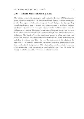 2.6. WHERE THIS SOLUTION PLACES 11
2.6 Where this solution places
The solution proposed in this paper, while similar to the other CNN implementa-
tions, explores in more depth the process of transfer learning to garner meaningful
results. In comparison to tradition computer vision techniques, ﬁne tuning a deep
convolutional neural network gives a more robust solution to a diﬃcult problem.
Traditional computer vision techniques rely on an individual to determine what the
diﬀering factors are that diﬀerentiate between a real biometric artefact and a presen-
tation attack; and subsequently search for these through some of the aforementioned
techniques. The beneﬁt of deep learning is that instead of telling a network what
to look for, one can pre-determine the classiﬁed data and feed it to the network
and allow it to decide what diﬀers the two. The uniqueness of this solution is the
leveraging of the networks lower levels pre-learned weights on generalised features
to streamline the training process. This solution thus standalone in its’ simplicity
of implementation, while maintaining a high level of accuracy, and relying on the
quality of data to expand the robustness of a future solution.
 