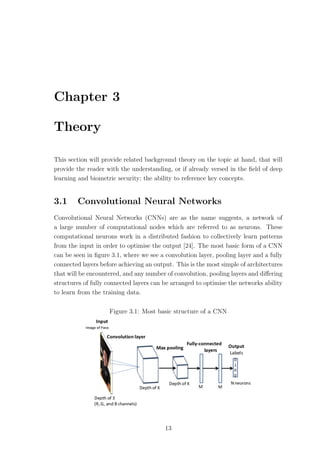Chapter 3
Theory
This section will provide related background theory on the topic at hand, that will
provide the reader with the understanding, or if already versed in the ﬁeld of deep
learning and biometric security; the ability to reference key concepts.
3.1 Convolutional Neural Networks
Convolutional Neural Networks (CNNs) are as the name suggests, a network of
a large number of computational nodes which are referred to as neurons. These
computational neurons work in a distributed fashion to collectively learn patterns
from the input in order to optimise the output [24]. The most basic form of a CNN
can be seen in ﬁgure 3.1, where we see a convolution layer, pooling layer and a fully
connected layers before achieving an output. This is the most simple of architectures
that will be encountered, and any number of convolution, pooling layers and diﬀering
structures of fully connected layers can be arranged to optimise the networks ability
to learn from the training data.
Figure 3.1: Most basic structure of a CNN
13
 