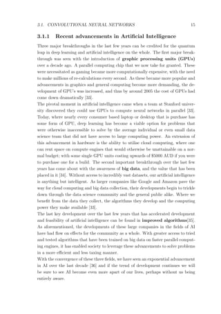 3.1. CONVOLUTIONAL NEURAL NETWORKS 15
3.1.1 Recent advancements in Artiﬁcial Intelligence
Three major breakthroughs in the last few years can be credited for the quantum
leap in deep learning and artiﬁcial intelligence on the whole. The ﬁrst major break-
through was seen with the introduction of graphic processing units (GPUs)
over a decade ago. A parallel computing chip that we now take for granted. These
were necessitated as gaming became more computationally expensive, with the need
to make millions of re-calculations every second. As these became more popular and
advancements in graphics and general computing become more demanding, the de-
velopment of GPU’s was increased, and thus by around 2005 the cost of GPUs had
come down dramatically [33].
The pivotal moment in artiﬁcial intelligence came when a team at Stanford univer-
sity discovered they could use GPUs to compute neural networks in parallel [33].
Today, where nearly every consumer based laptop or desktop that is purchase has
some form of GPU, deep learning has become a viable option for problems that
were otherwise inaccessible to solve by the average individual or even small data
science team that did not have access to large computing power. An extension of
this advancement in hardware is the ability to utilise cloud computing, where one
can rent space on compute engines that would otherwise be unattainable on a nor-
mal budget; with some single GPU units costing upwards of $5000 AUD if you were
to purchase one for a build. The second important breakthrough over the last few
years has come about with the awareness of big data, and the value that has been
placed in it [34]. Without access to incredibly vast datasets, our artiﬁcial intelligence
is anything but intelligent. As larger companies like Google and Amazon pave the
way for cloud computing and big data collection, their developments begin to trickle
down through the data science community and the general public alike. Where we
beneﬁt from the data they collect, the algorithms they develop and the computing
power they make available [33].
The last key development over the last few years that has accelerated development
and feasibility of artiﬁcial intelligence can be found in improved algorithms[35].
As aforementioned, the developments of these large companies in the ﬁelds of AI
have had ﬂow on eﬀects for the community as a whole. With greater access to tried
and tested algorithms that have been trained on big data on faster parallel comput-
ing engines, it has enabled society to leverage these advancements to solve problems
in a more eﬃcient and less taxing manner.
With the convergence of these three ﬁelds, we have seen an exponential advancement
in AI over the last decade [36] and if the trend of development continues we will
be sure to see AI become even more apart of our lives, perhaps without us being
entirely aware.
 