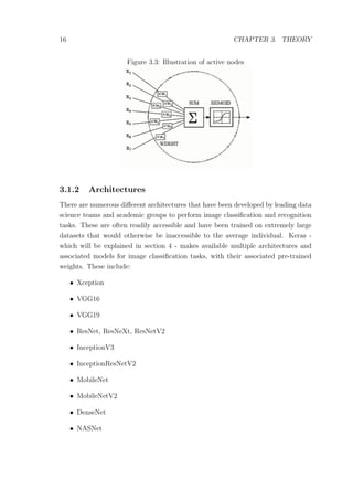 16 CHAPTER 3. THEORY
Figure 3.3: Illustration of active nodes
3.1.2 Architectures
There are numerous diﬀerent architectures that have been developed by leading data
science teams and academic groups to perform image classiﬁcation and recognition
tasks. These are often readily accessible and have been trained on extremely large
datasets that would otherwise be inaccessible to the average individual. Keras -
which will be explained in section 4 - makes available multiple architectures and
associated models for image classiﬁcation tasks, with their associated pre-trained
weights. These include:
• Xception
• VGG16
• VGG19
• ResNet, ResNeXt, ResNetV2
• InceptionV3
• InceptionResNetV2
• MobileNet
• MobileNetV2
• DenseNet
• NASNet
 