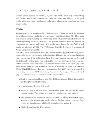 3.1. CONVOLUTIONAL NEURAL NETWORKS 17
Chosen for this application was VGG16, due to its depth, receptivity to ﬁne tuning
and the fact that I had exposure to it prior and have been able to obtain good
results with prior image classiﬁcation tasks where other architectures have not been
as successful.
VGG16
First debuted in the 2014 ImageNet Challenge 2014, VGG16 explored the eﬀects of
the depth of a network in the large-scale image recognition setting [30]. Their main
contribution being exploring the eﬀects very small (3x3) convolution ﬁlters have on
increasingly deep networks. It found that greater accuracy could be achieved in
comparison to prior methods using 16-19 weight layers; hence the 16 in VGG16 and
similar architecture VGG19. The VGG comes from the developers group name of
Visual Geometry Group [30].
The VGG team have released these two models as their highest performing archi-
tectures for further development and utilisation. This success was achieved through
other parameters of the architecture being ﬁxed, and steadily increase the depth of
the network by adding more convolutional layers. This was feasible due to the use
of the aforementioned very small (3 x 3) convolution ﬁlters in all layers [30]. The
architectures structure can be seen in Figure 3.4, where by the input is a ﬁxed-size
(224 x 224) RGB image. The only preprocessing that VGG have implemented is
subtracting the mean RGB value, computed on the training set, from each pixel
[30]. The illustration of the structure can be explained as:
• Stack of convolutional layers with (3 x 3) ﬁlters applied. This is the smallest
size to capture spatial location.
• Convolution stride ﬁxed to 1 pixel
• Spatial pooling is achieved with a max pooling layer after each of the 5 con-
volution blocks. This is done over a (2 x 2) pixel widow, with stride 2.
• The 5 convolution blocks are usually followed by 3 Fully Connected layers,
however in the implemented model, due to the ﬁne tuning, a unique Fully
Connected layer is added which will be explained in section 4.
• Hidden layers have ReLU activation.
 