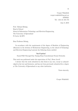 iii
Cooper Wakeﬁeld
cooper.wakeﬁeld@uq.net.au
43593321
Tel. +614 21 185 173
June 9, 2019
Prof. Michael Br¨unig
Head of School
School of Information Technology and Electrical Engineering
The University of Queensland
St Lucia, Q 4072
Dear Professor Br¨unig,
In accordance with the requirements of the degree of Bachelor of Engineering
(Honours) in the division of Mechatronic Engineering, in the school of Technology
and Electrical Engineering I present the following thesis entitled:
“Im-Ception”
Facial PAD Through Fine Tuning Deep Convolutional Neural Networks
This work was performed under the supervision of Prof. Brian Lovell.
I declare that the work submitted in this thesis is my own, except as acknowl-
edged in the text and footnotes, and has not been previously submitted for a degree
at The University of Queensland or any other institution.
Yours sincerely,
Cooper Wakeﬁeld.
 