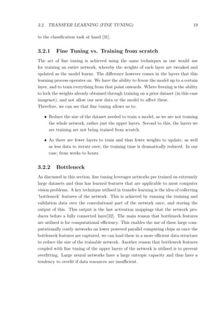 3.2. TRANSFER LEARNING (FINE TUNING) 19
to the classiﬁcation task at hand [31].
3.2.1 Fine Tuning vs. Training from scratch
The act of ﬁne tuning is achieved using the same techniques as one would use
for training an entire network, whereby the weights of each layer are tweaked and
updated as the model learns. The diﬀerence however comes in the layers that this
learning process operates on. We have the ability to freeze the model up to a certain
layer, and to train everything from that point onwards. Where freezing is the ability
to lock the weights already obtained through training on a prior dataset (in this case
imagenet), and not allow our new data or the model to aﬀect these.
Therefore, we can see that ﬁne tuning allows us to:
• Reduce the size of the dataset needed to train a model, as we are not training
the whole network, rather just the upper layers. Second to this, the layers we
are training are not being trained from scratch.
• As there are fewer layers to train and thus fewer weights to update, as well
as less data to iterate over; the training time is dramatically reduced. In our
case, from weeks to hours.
3.2.2 Bottleneck
As discussed in this section, ﬁne tuning leverages networks pre trained on extremely
large datasets and thus has learned features that are applicable to most computer
vision problems. A key technique utilised in transfer learning is the idea of collecting
’bottleneck’ features of the network. This is achieved by running the training and
validation data over the convolutional part of the network once, and storing the
output of this. This output is the last activation mappings that the network pro-
duces before a fully connected layer[32]. The main reason that bottleneck features
are utilised is for computational eﬃciency. This enables the use of these large com-
putationally costly networks on lower powered parallel computing chips as once the
bottleneck features are captured, we can load these in a more eﬃcient data structure
to reduce the size of the trainable network. Another reason that bottleneck features
coupled with ﬁne tuning of the upper layers of the network is utilised is to prevent
overﬁtting. Large neural networks have a large entropic capacity and thus have a
tendency to overﬁt if data resources are insuﬃcient.
 
