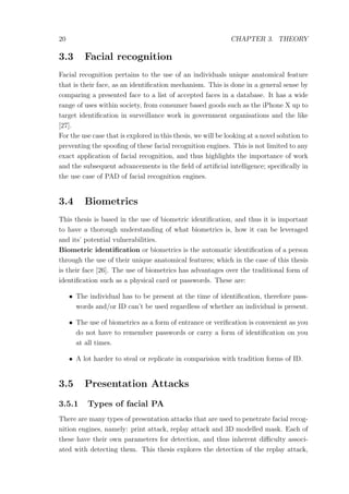 20 CHAPTER 3. THEORY
3.3 Facial recognition
Facial recognition pertains to the use of an individuals unique anatomical feature
that is their face, as an identiﬁcation mechanism. This is done in a general sense by
comparing a presented face to a list of accepted faces in a database. It has a wide
range of uses within society, from consumer based goods such as the iPhone X up to
target identiﬁcation in surveillance work in government organisations and the like
[27].
For the use case that is explored in this thesis, we will be looking at a novel solution to
preventing the spooﬁng of these facial recognition engines. This is not limited to any
exact application of facial recognition, and thus highlights the importance of work
and the subsequent advancements in the ﬁeld of artiﬁcial intelligence; speciﬁcally in
the use case of PAD of facial recognition engines.
3.4 Biometrics
This thesis is based in the use of biometric identiﬁcation, and thus it is important
to have a thorough understanding of what biometrics is, how it can be leveraged
and its’ potential vulnerabilities.
Biometric identiﬁcation or biometrics is the automatic identiﬁcation of a person
through the use of their unique anatomical features; which in the case of this thesis
is their face [26]. The use of biometrics has advantages over the traditional form of
identiﬁcation such as a physical card or passwords. These are:
• The individual has to be present at the time of identiﬁcation, therefore pass-
words and/or ID can’t be used regardless of whether an individual is present.
• The use of biometrics as a form of entrance or veriﬁcation is convenient as you
do not have to remember passwords or carry a form of identiﬁcation on you
at all times.
• A lot harder to steal or replicate in comparision with tradition forms of ID.
3.5 Presentation Attacks
3.5.1 Types of facial PA
There are many types of presentation attacks that are used to penetrate facial recog-
nition engines, namely: print attack, replay attack and 3D modelled mask. Each of
these have their own parameters for detection, and thus inherent diﬃculty associ-
ated with detecting them. This thesis explores the detection of the replay attack,
 