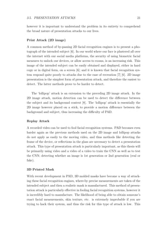 3.5. PRESENTATION ATTACKS 21
however it is important to understand the problem in its entirety to comprehend
the broad nature of presentation attacks to our lives.
Print Attack (2D image)
A common method of by-passing 2D facial recognition engines is to present a pho-
tograph of the intended subject [6]. In our world where our face is plastered all over
the internet with our social media platforms, the security of using biometric facial
measures to unlock our devices, or allow access to rooms, is an increasing risk. This
image of the intended subject can be easily obtained and displayed, either in hard
copy or in digital form, on a screen [6]; and it is known that facial recognition sys-
tem respond quite poorly to attacks due to the ease of recreation [7] [6]. 2D image
presentation is the simplest form of presentation attack, and therefore the easiest to
detect. The latter methods prove to be harder to detect.
The ‘lollipop’ attack is an extension to the preceding 2D image attack. In the
2D image attack, motion detection can be used to detect the diﬀerence between
the subject and its background context [8]. The ‘lollipop’ attack is essentially the
2D image however placed on a stick, to provide a motion diﬀerence between the
background and subject, thus increasing the diﬃculty of PAD.
Replay Attack
A recorded video can be used to fool facial recognition systems. PAD becomes even
harder again as the previous methods used on the 2D image and lollipop attacks
do not apply as easily to the moving video, and thus methods like detecting the
frame of the device, or reﬂections in the glass are necessary to detect a presentation
attack. This type of presentation attack is particularly important, as this thesis will
be primarily using video and a video of a video to train the CNN as well as to test
the CNN; detecting whether an image is 1st generation or 2nd generation (real or
fake).
3D Printed Mask
With recent development in PAD, 3D molded masks have become a way of attack-
ing these facial recognition engines, where-by precise measurements are taken of the
intended subject and then a realistic mask is manufactured. This method of presen-
tation attack is particularly eﬀective in fooling facial recognition systems, however it
is incredibly hard to manufacture. The likelihood of being able to obtain someone’s
exact facial measurements, skin texture, etc. is extremely improbable if you are
trying to hack their system, and thus the risk for this type of attack is low. This
 