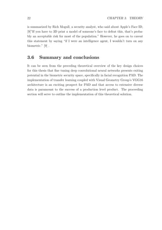 22 CHAPTER 3. THEORY
is summarized by Rich Mogull, a security analyst, who said about Apple’s Face ID,
[9]”If you have to 3D print a model of someone’s face to defeat this, that’s proba-
bly an acceptable risk for most of the population.” However, he goes on to caveat
this statement by saying “if I were an intelligence agent, I wouldn’t turn on any
biometric.” [9] .
3.6 Summary and conclusions
It can be seen from the preceding theoretical overview of the key design choices
for this thesis that ﬁne tuning deep convolutional neural networks presents exiting
potential in the biometric security space, speciﬁcally in facial recognition PAD. The
implementation of transfer learning coupled with Visual Geometry Group’s VGG16
architecture is an exciting prospect for PAD and that access to extensive diverse
data is paramount to the success of a production level product. The proceeding
section will serve to outline the implementation of this theoretical solution.
 