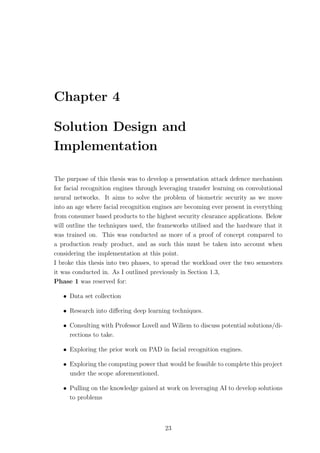 Chapter 4
Solution Design and
Implementation
The purpose of this thesis was to develop a presentation attack defence mechanism
for facial recognition engines through leveraging transfer learning on convolutional
neural networks. It aims to solve the problem of biometric security as we move
into an age where facial recognition engines are becoming ever present in everything
from consumer based products to the highest security clearance applications. Below
will outline the techniques used, the frameworks utilised and the hardware that it
was trained on. This was conducted as more of a proof of concept compared to
a production ready product, and as such this must be taken into account when
considering the implementation at this point.
I broke this thesis into two phases, to spread the workload over the two semesters
it was conducted in. As I outlined previously in Section 1.3,
Phase 1 was reserved for:
• Data set collection
• Research into diﬀering deep learning techniques.
• Consulting with Professor Lovell and Wiliem to discuss potential solutions/di-
rections to take.
• Exploring the prior work on PAD in facial recognition engines.
• Exploring the computing power that would be feasible to complete this project
under the scope aforementioned.
• Pulling on the knowledge gained at work on leveraging AI to develop solutions
to problems
23
 