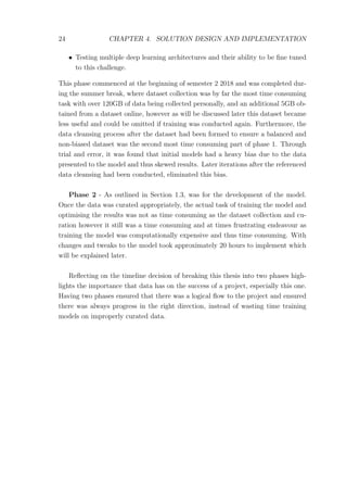 24 CHAPTER 4. SOLUTION DESIGN AND IMPLEMENTATION
• Testing multiple deep learning architectures and their ability to be ﬁne tuned
to this challenge.
This phase commenced at the beginning of semester 2 2018 and was completed dur-
ing the summer break, where dataset collection was by far the most time consuming
task with over 120GB of data being collected personally, and an additional 5GB ob-
tained from a dataset online, however as will be discussed later this dataset became
less useful and could be omitted if training was conducted again. Furthermore, the
data cleansing process after the dataset had been formed to ensure a balanced and
non-biased dataset was the second most time consuming part of phase 1. Through
trial and error, it was found that initial models had a heavy bias due to the data
presented to the model and thus skewed results. Later iterations after the referenced
data cleansing had been conducted, eliminated this bias.
Phase 2 - As outlined in Section 1.3, was for the development of the model.
Once the data was curated appropriately, the actual task of training the model and
optimising the results was not as time consuming as the dataset collection and cu-
ration however it still was a time consuming and at times frustrating endeavour as
training the model was computationally expensive and thus time consuming. With
changes and tweaks to the model took approximately 20 hours to implement which
will be explained later.
Reﬂecting on the timeline decision of breaking this thesis into two phases high-
lights the importance that data has on the success of a project, especially this one.
Having two phases ensured that there was a logical ﬂow to the project and ensured
there was always progress in the right direction, instead of wasting time training
models on improperly curated data.
 