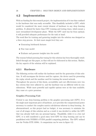 26 CHAPTER 4. SOLUTION DESIGN AND IMPLEMENTATION
4.2 Implementation
With no funding for this research project, the implementation of it was thus conﬁned
to the hardware that was easily accessible. This thankfully included a GPU, which
would be considered the most crucial element of hardware in any deep learning
problem. It allowed for faster than CPU training and testing times, which meant a
more streamlined development phase. While the GPU used was far from optimal,
it still provided adequate performance for the task at hand.
The work ﬂow for training and garnering insights into the solution was designed as
a three step process. At their most simple level they are:
• Generating bottleneck features
• Fine tune model
• Evaluate and generate insights into the model
The reasons behind pursuing ﬁne tuning for this solution has been thoroughly estab-
lished through out this paper, so that will not be elaborated in this section. Rather,
the key aspects of the solution will be explained.
4.2.1 Hardware
The following section will outline the hardware used for the generation of this solu-
tion. It will encompass the devices used for capture, the device used for presenting
the replay attack and the machine used for training the neural network.
Throughout the process of this thesis, accessibility and cost eﬀectiveness were two
key criteria that were adhered to; and the hardware was no diﬀerent with its con-
siderations. While more powerful and capable options were at the time available,
they came at a price premium.
Graphics Processing Unit
Crutial to any deep learning problem is the graphics processing unit (GPU). It is
the single most important piece of hardware, as it provides the computational power
necessary to conduct the complex matrix calculations inherent in deep learning. As
aforementioned, as this project had no budget, it was necessary to minimise the
cost of all stages of this solution and as a result it was decided to utilise the GPU
that was already built into my personal laptop. Thankfully, while it is a low end
GPU, it is still considered a good entry level GPU for deep learning and can be
parallelised with NVIDIA’s CUDA parallel computing platform. The GPU utilised
was the Nvidia GTX 1050ti. A comparision can be seen in ﬁgure 4.2.
 