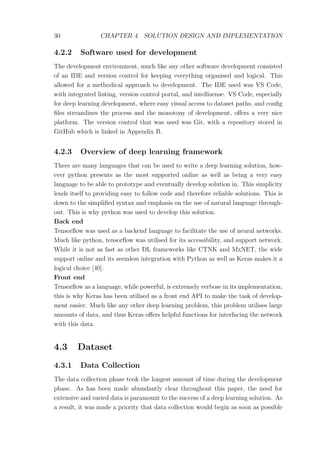 30 CHAPTER 4. SOLUTION DESIGN AND IMPLEMENTATION
4.2.2 Software used for development
The development environment, much like any other software development consisted
of an IDE and version control for keeping everything organised and logical. This
allowed for a methodical approach to development. The IDE used was VS Code,
with integrated linting, version control portal, and intellisense. VS Code, especially
for deep learning development, where easy visual access to dataset paths, and conﬁg
ﬁles streamlines the process and the monotony of development, oﬀers a very nice
platform. The version control that was used was Git, with a repository stored in
GitHub which is linked in Appendix B.
4.2.3 Overview of deep learning framework
There are many languages that can be used to write a deep learning solution, how-
ever python presents as the most supported online as well as being a very easy
language to be able to prototype and eventually develop solution in. This simplicity
lends itself to providing easy to follow code and therefore reliable solutions. This is
down to the simpliﬁed syntax and emphasis on the use of natural language through-
out. This is why python was used to develop this solution.
Back end
Tensorﬂow was used as a backend language to facilitate the use of neural networks.
Much like python, tensorﬂow was utilised for its accessibility, and support network.
While it is not as fast as other DL frameworks like CTNK and MxNET, the wide
support online and its seemless integration with Python as well as Keras makes it a
logical choice [40].
Front end
Tensorﬂow as a language, while powerful, is extremely verbose in its implementation,
this is why Keras has been utilised as a front end API to make the task of develop-
ment easier. Much like any other deep learning problem, this problem utilises large
amounts of data, and thus Keras oﬀers helpful functions for interfacing the network
with this data.
4.3 Dataset
4.3.1 Data Collection
The data collection phase took the longest amount of time during the development
phase. As has been made abundantly clear throughout this paper, the need for
extensive and varied data is paramount to the success of a deep learning solution. As
a result, it was made a priority that data collection would begin as soon as possible
 