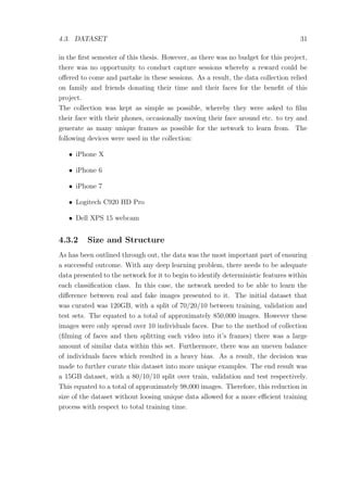 4.3. DATASET 31
in the ﬁrst semester of this thesis. However, as there was no budget for this project,
there was no opportunity to conduct capture sessions whereby a reward could be
oﬀered to come and partake in these sessions. As a result, the data collection relied
on family and friends donating their time and their faces for the beneﬁt of this
project.
The collection was kept as simple as possible, whereby they were asked to ﬁlm
their face with their phones, occasionally moving their face around etc. to try and
generate as many unique frames as possible for the network to learn from. The
following devices were used in the collection:
• iPhone X
• iPhone 6
• iPhone 7
• Logitech C920 HD Pro
• Dell XPS 15 webcam
4.3.2 Size and Structure
As has been outlined through out, the data was the most important part of ensuring
a successful outcome. With any deep learning problem, there needs to be adequate
data presented to the network for it to begin to identify deterministic features within
each classiﬁcation class. In this case, the network needed to be able to learn the
diﬀerence between real and fake images presented to it. The initial dataset that
was curated was 120GB, with a split of 70/20/10 between training, validation and
test sets. The equated to a total of approximately 850,000 images. However these
images were only spread over 10 individuals faces. Due to the method of collection
(ﬁlming of faces and then splitting each video into it’s frames) there was a large
amount of similar data within this set. Furthermore, there was an uneven balance
of individuals faces which resulted in a heavy bias. As a result, the decision was
made to further curate this dataset into more unique examples. The end result was
a 15GB dataset, with a 80/10/10 split over train, validation and test respectively.
This equated to a total of approximately 98,000 images. Therefore, this reduction in
size of the dataset without loosing unique data allowed for a more eﬃcient training
process with respect to total training time.
 