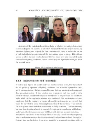 32 CHAPTER 4. SOLUTION DESIGN AND IMPLEMENTATION
Figure 4.5: Samples of real images
A sample of the variation of conditions facial artefacts were captured under can
be seen in Figures 4.5 and 4.6. While eﬀort was made to try and keep a reasonably
consistent lighting and crop of the face, variation did creep in under the nature
of each individuals interpretation of the instructions given to them. This did not
appear to aﬀect the end results, however the test cases were also conducted under
these similar lighting conditions and as a result may be representative of just what
the network learnt.
Figure 4.6: Samples of fake images
4.3.3 Improvements and limitations
It is clear from ﬁgures 4.5 and 4.6 and what was touched on above, that the dataset
did not perfectly represent all lighting conditions that would be expected in a real
world implementation. Rather, reasonably good lighting was employed under each
data gathering session. If this solution was to progress past this point of early
proof of concept, considerable emphasis would need to be placed on the conditions
under which the data gathering sessions were conducted. Not just to ensure optimal
conditions, but the contrary, to ensure all possible environments are covered that
would be expected in a real world implementation of this solution. This includes
the sub-optimal conditions often experienced in dimly lit rooms. This is where deep
learning, in a situation where it is starved of certain variations of data, will fall over;
and where other techniques such as VCSEL would allow an accurate detection.
The obvious limitations of this solution is that is was only trained for detecting replay
attacks and under very speciﬁc circumstances which have been outlined throughout.
However this was by design; it was never meant to be a complete solution, rather a
 