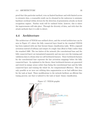 4.4. ARCHITECTURE 33
proof that this particular method, even on limited hardware and with limited access
to extensive data, a reasonable result can be obtained in the endeavour to minimise
hardware overhead within devices for the detection of presentation attacks on facial
recognition engines. Further work will be outlined below, however, this is where
the improvements will take place. Through the diversity of data, and with that the
attack methods that it is able to detect.
4.4 Architecture
The architecture of VGG16 was outlined above, and the revised architecture can be
seen in Figure 4.7; where the fully connected layer found in the standard VGG16
has been replaced with one that favours binary classiﬁcation tasks. With a sigmoid
activation instead of softmax and output of a single class (Real or Fake) rather than
the standard 1000. The two halves of the network (the convolutional base and the
fully connected layer) are instantiated separately and run once over the training and
validation data to obtain what we call bottleneck features. These bottleneck features
for the convolutional base represent the last activation mappings before the fully
connected layer. As explained in the theory, these bottleneck features are generated
and stored in numpy arrays rather than fusing the convolutional base and the fully
connected layer and training the whole lot, for computational eﬃciency. This was
only possible as we were not utilising data augmentation as we had suﬃcient data
for the task at hand. These modiﬁcations to the network facilitate an eﬃcient ﬁne
tuning process; one that is tailored to the task at hand: binary classiﬁcation.
Figure 4.7: VGG16 graphic
 