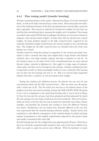 34 CHAPTER 4. SOLUTION DESIGN AND IMPLEMENTATION
4.4.1 Fine tuning model (transfer learning)
The last convolutional layer of the model - illustrated in Figure 4.7 by the 14x14x512
block - as well as the fully connected layer; is ﬁne tuned. This is done after the collec-
tion of the bottleneck features of the full convolutional base and the fully connected
layer separately. This process is achieved by freezing the weights of every layer up
until the last convolutional layer; meaning the weights can’t be updated. Fine tuning
is possible when using VGG16 that is packaged with Keras as it has been trained on
imagenet, thus having trained weights. If either layer did not already have trained
weights, the large gradient updates in the fully connected layer, triggered by the
randomly initialised weights would destroy the learned weights in the convolutional
base. The weights for the fully connected layer are obtained when the bottle neck
features are created.
Another reason for using ﬁne tuning in comparison to the reasons previously men-
tioned, is that a network this large and coupled with a large dataset with limited
variation, has a very large entropic capacity and thus a tendency to over ﬁt. As
the features learnt at the lower levels of the convolutional base are more general
features (edges, variation in lighting etc.) they apply to a large range of computer
vision tasks, and thus can be leveraged in this solution. Another consideration that
is important in order to obtain meaningful results is to use a relatively slow learning
rate (in this case the learning rate was 1e−4). This is to prevent large magnitude
updates that have a tendency to ruin previously learnt weights.
During the training and validation process, the dataset was run over the last
convolutional block and the fully connected layer. This was done over 20 epochs,
with a batch size of 20. The low batch size was due to the limited nature of the
graphics card that was used for training, having only 4GB of RAM. While 20 epochs
is not a lot in comparison to the usual deep learning task, it can be seen in Figure
5.3 that the loss and the accuracy had been optimised and had plateaued by epoch
20, and running it for any longer would not have been beneﬁcial. This can be poten-
tially put down to the fact that the task at hand was reasonably easy being a binary
classiﬁer, and therefore the network only needing to learn the diﬀerence between
two classes. Furthermore, the two classes were obviously diﬀerent in the way they
were represented thus the network learning relatively quickly. Another factor that
contributes to the eﬃcient convergences of the network despite its depth and large
number of parameters is the implicit regularisation imposed by this greater depth
and smaller convolution ﬁlter sizes [30].
Overall training time for this conﬁguration was approximately 20 hours. Deep learn-
ing is an extremely computationally expensive task, and as has been outlined every
eﬀort was made to make the process more eﬃcient. With the hardware at hand,
 