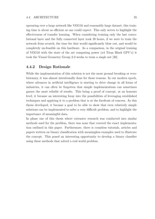 4.4. ARCHITECTURE 35
operating over a large network like VGG16 and reasonably large dataset, this train-
ing time is about as eﬃcient as one could expect. This only serves to highlight the
eﬀectiveness of transfer learning. When considering training only the last convo-
lutional layer and the fully connected layer took 20 hours, if we were to train the
network from scratch, the time for that would signiﬁcantly blow out, and would be
completely un-feasible on this hardware. As a comparison, in the original training
of VGG16 with the state of the art computing power (x4 Titan Black GPU’s) it
took the Visual Geometry Group 2-3 weeks to train a single net [30].
4.4.2 Design Rationale
While the implementation of this solution is not the most ground breaking or revo-
lutionary, it was almost intentionally done for those reasons. In our modern epoch,
where advances in artiﬁcial intelligence is starting to drive change in all forms of
industries, it can often be forgotten that simple implementations can sometimes
garner the most reliable of results. This being a proof of concept, at an honours
level, it became an interesting foray into the possibilities of leveraging established
techniques and applying it to a problem that is at the forefront of concern. As this
thesis developed, it became a goal to be able to show that even relatively simple
solutions can be implemented to solve a very diﬃcult problem, and to highlight the
importance of meaningful data.
In phase one of this thesis where extensive research was conducted into similar
methods used for the problem, there was none that covered the exact implementa-
tion outlined in this paper. Furthermore, there is countless tutorials, articles and
papers written on binary classiﬁcation with meaningless examples used to illustrate
the concept. This posed an interesting opportunity to develop a binary classiﬁer
using these methods that solved a real world problem.
 