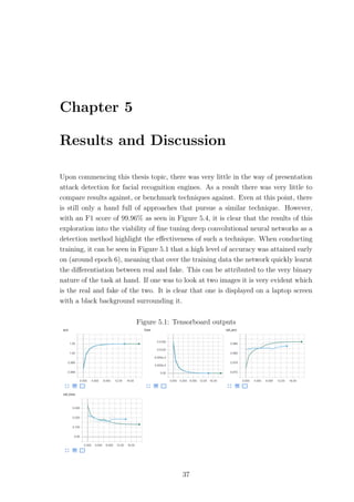 Chapter 5
Results and Discussion
Upon commencing this thesis topic, there was very little in the way of presentation
attack detection for facial recognition engines. As a result there was very little to
compare results against, or benchmark techniques against. Even at this point, there
is still only a hand full of approaches that pursue a similar technique. However,
with an F1 score of 99.96% as seen in Figure 5.4, it is clear that the results of this
exploration into the viability of ﬁne tuning deep convolutional neural networks as a
detection method highlight the eﬀectiveness of such a technique. When conducting
training, it can be seen in Figure 5.1 that a high level of accuracy was attained early
on (around epoch 6), meaning that over the training data the network quickly learnt
the diﬀerentiation between real and fake. This can be attributed to the very binary
nature of the task at hand. If one was to look at two images it is very evident which
is the real and fake of the two. It is clear that one is displayed on a laptop screen
with a black background surrounding it.
Figure 5.1: Tensorboard outputs
37
 