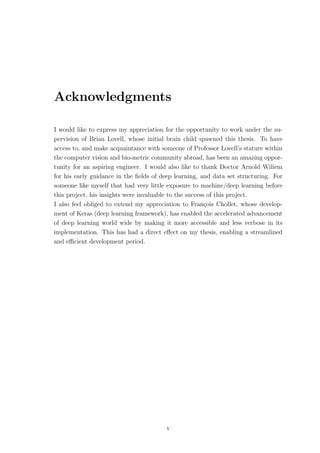 Acknowledgments
I would like to express my appreciation for the opportunity to work under the su-
pervision of Brian Lovell, whose initial brain child spawned this thesis. To have
access to, and make acquaintance with someone of Professor Lovell’s stature within
the computer vision and bio-metric community abroad, has been an amazing oppor-
tunity for an aspiring engineer. I would also like to thank Doctor Arnold Wiliem
for his early guidance in the ﬁelds of deep learning, and data set structuring. For
someone like myself that had very little exposure to machine/deep learning before
this project, his insights were invaluable to the success of this project.
I also feel obliged to extend my appreciation to Fran¸cois Chollet, whose develop-
ment of Keras (deep learning framework), has enabled the accelerated advancement
of deep learning world wide by making it more accessible and less verbose in its
implementation. This has had a direct eﬀect on my thesis, enabling a streamlined
and eﬃcient development period.
v
 