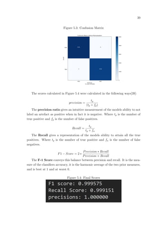 39
Figure 5.3: Confusion Matrix
The scores calculated in Figure 5.4 were calculated in the following ways[39]:
precision =
tp
(tp + fp)
The precision ratio gives an intuitive measurement of the models ability to not
label an artefact as positive when in fact it is negative. Where tp is the number of
true positive and fp is the number of false positives.
Recall =
tp
tp + fn
The Recall gives a representation of the models ability to attain all the true
positives. Where tp is the number of true positive and fn is the number of false
negatives.
F1 − Score = 2 ∗
Precision ∗ Recall
Precision + Recall
The F-1 Score conveys this balance between precision and recall. It is the mea-
sure of the classiﬁers accuracy, it is the harmonic average of the two prior measures,
and is best at 1 and at worst 0.
Figure 5.4: Final Scores
 