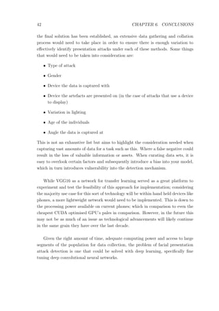 42 CHAPTER 6. CONCLUSIONS
the ﬁnal solution has been established, an extensive data gathering and collation
process would need to take place in order to ensure there is enough variation to
eﬀectively identify presentation attacks under each of these methods. Some things
that would need to be taken into consideration are:
• Type of attack
• Gender
• Device the data is captured with
• Device the artefacts are presented on (in the case of attacks that use a device
to display)
• Variation in lighting
• Age of the individuals
• Angle the data is captured at
This is not an exhaustive list but aims to highlight the consideration needed when
capturing vast amounts of data for a task such as this. Where a false negative could
result in the loss of valuable information or assets. When curating data sets, it is
easy to overlook certain factors and subsequently introduce a bias into your model,
which in turn introduces vulnerability into the detection mechanism.
While VGG16 as a network for transfer learning served as a great platform to
experiment and test the feasibility of this approach for implementation; considering
the majority use case for this sort of technology will be within hand held devices like
phones, a more lightweight network would need to be implemented. This is down to
the processing power available on current phones; which in comparison to even the
cheapest CUDA optimised GPU’s pales in comparison. However, in the future this
may not be as much of an issue as technological advancements will likely continue
in the same grain they have over the last decade.
Given the right amount of time, adequate computing power and access to large
segments of the population for data collection, the problem of facial presentation
attack detection is one that could be solved with deep learning, speciﬁcally ﬁne
tuning deep convolutional neural networks.
 