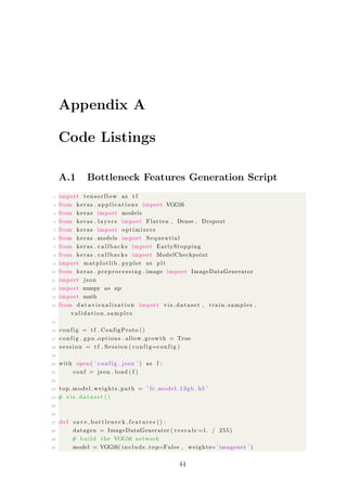 Appendix A
Code Listings
A.1 Bottleneck Features Generation Script
1 import tensorflow as t f
2 from keras . a p p l i c a t i o n s import VGG16
3 from keras import models
4 from keras . l a y e r s import Flatten , Dense , Dropout
5 from keras import optimizers
6 from keras . models import Sequential
7 from keras . callbacks import EarlyStopping
8 from keras . callbacks import ModelCheckpoint
9 import matplotlib . pyplot as plt
10 from keras . preprocessing . image import ImageDataGenerator
11 import json
12 import numpy as np
13 import math
14 from d a t a v i s u a l i s a t i o n import vis dataset , train samples ,
validation samples
15
16 config = t f . ConfigProto ()
17 config . gpu options . allow growth = True
18 s e s s i o n = t f . Session ( config=config )
19
20 with open ( ’ config . json ’ ) as f :
21 conf = json . load ( f )
22
23 top model weights path = ’ fc model 13gb . h5 ’
24 # v i s d a t a s e t ()
25
26
27 def s a v e b o t t l e n e c k f e a t u r e s () :
28 datagen = ImageDataGenerator ( r e s c a l e =1. / 255)
29 # build the VGG16 network
30 model = VGG16( include top=False , weights=’ imagenet ’ )
44
 