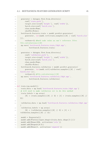 A.1. BOTTLENECK FEATURES GENERATION SCRIPT 45
31
32 generator = datagen . flow from directory (
33 conf [ ’ train path ’ ] ,
34 t a r g e t s i z e =(conf [ ’ height ’ ] , conf [ ’ width ’ ] ) ,
35 batch size=conf [ ’ batch size ’ ] ,
36 class mode=None ,
37 s h u f f l e=False )
38 b o t t l e n e c k f e a t u r e s t r a i n = model . predict generator (
39 generator , int (math . c e i l ( train samples () [ 0 ] / conf [ ’ batch size ’
] ) ) ,
40 verbose =1) #hard code value as can ’ t r e f e r e n c e f i l e s
f i l e c a l c u l a t i o n s () [ 0 ]
41 np . save ( ’ b o t t l e n e c k f e a t u r e s t r a i n 1 3 g b . npy ’ ,
42 b o t t l e n e c k f e a t u r e s t r a i n )
43
44 generator = datagen . flow from directory (
45 conf [ ’ validation path ’ ] ,
46 t a r g e t s i z e =(conf [ ’ height ’ ] , conf [ ’ width ’ ] ) ,
47 batch size=conf [ ’ batch size ’ ] ,
48 class mode=None ,
49 s h u f f l e=False )
50 b o t t l e n e c k f e a t u r e s v a l i d a t i o n = model . predict generator (
51 generator , int (math . c e i l ( validation samples () [ 0 ] / conf [ ’
batch size ’ ] ) ) ,
52 verbose =1) #f i l e c a l c u l a t i o n s () [ 0 ]
53 np . save ( ’ b o t t l e n e c k f e a t u r e s v a l i d a t i o n 1 3 g b . npy ’ ,
54 b o t t l e n e c k f e a t u r e s v a l i d a t i o n )
55
56
57 def train top model () :
58 train data = np . load ( ’ b o t t l e n e c k f e a t u r e s t r a i n 1 3 g b . npy ’ )
59 # w i l l need to make validation set to do t h i s method
60 t r a i n l a b e l s = np . array (
61 [ 0 ] ∗ ( train samples () [ 0 ] // 2) + [ 1 ] ∗ ( train samples () [ 0 ] //
2) )
62
63 validation data = np . load ( ’ b o t t l e n e c k f e a t u r e s v a l i d a t i o n 1 3 g b . npy ’
)
64 v a l i d a t i o n l a b e l s = np . array (
65 [ 0 ] ∗ ( validation samples () [ 0 ] // 2) + [ 1 ] ∗ (
validation samples () [ 0 ] // 2) )
66
67 model = Sequential ()
68 model . add ( Flatten ( input shape=( train data . shape [ 1 : ] ) ) )
69 model . add ( Dense (256 , activation=’ relu ’ ) )
70 model . add ( Dropout ( 0 . 5 ) )
71 model . add ( Dense (1 , activation=’ sigmoid ’ ) )
 